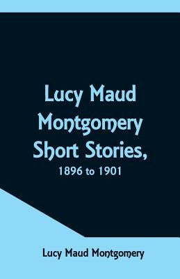Lucy Maud Montgomery Short Stories, 1896 to 1901 by Montgomery, Lucy Maud