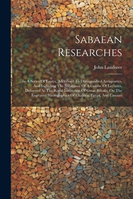 Sabaean Researches: In A Series Of Essays, Addressed To Distinguished Antiquaries, And Including The Substance Of A Course Of Lectures, De by Landseer, John