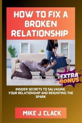 How to Fix a Broken Relationship: Insider Secrets to Salvaging Your Relationship and Reigniting the Spark by Clack, Mike J.