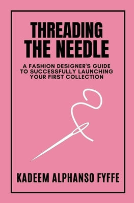 Threading the Needle: A Fashion Designer's Guide to Successfully Launching Your First Collection by Fyffe, Kadeem Alphanso