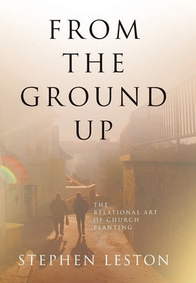 From the Ground Up: The Relational Art of Church Planting by Leston, Stephen