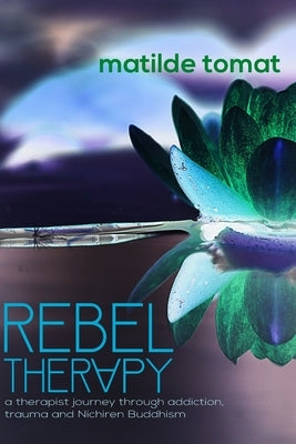 Rebeltherapy: a therapist journey through addiction, trauma, and Nichiren Buddhism by Tomat, Matilde