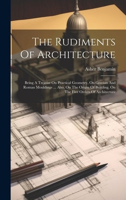 The Rudiments Of Architecture: Being A Treatise On Practical Geometry, On Grecian And Roman Mouldings ... Also, On The Origin Of Building, On The Fiv by Benjamin, Asher