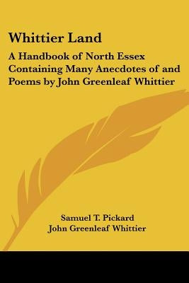 Whittier Land: A Handbook of North Essex Containing Many Anecdotes of and Poems by John Greenleaf Whittier by Pickard, Samuel T.