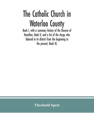The Catholic Church in Waterloo County: Book I, with a summary history of the Diocese of Hamilton, Book II, and a list of the clergy who labored in it by Spetz, Theobald