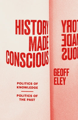 History Made Conscious: Politics of Knowledge, Politics of the Past by Eley, Geoff
