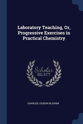 Laboratory Teaching, Or, Progressive Exercises in Practical Chemistry by Bloxam, Charles Loudon