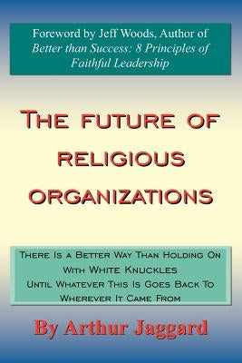 The Future of Religious Organizations: There Is a Better Way Than Holding On With White Knuckles Until Whatever This Is Goes Back To Wherever It Came by Jaggard, Arthur