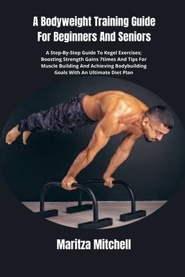 A Bodyweight Training Guide For Beginners And Seniors: A Step-By-Step Guide To Kegel Exercises; Boosting Strength Gains 7times And Tips For Muscle Bui by Mitchell, Maritza