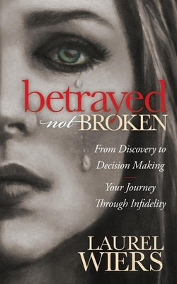 Betrayed Not Broken: From Discovery to Decision Making; Your Journey Through Infidelity by Wiers, Laurel