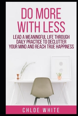 Do More with Less: Lead A Meaningful Life Through Daily Practice To Declutter Your Mind And Reach True Happiness by White, Chloe