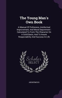 The Young Man's Own Book: A Manual Of Politeness, Intellectual Improvement, And Moral Deportment: Calculated To Form The Character On A Solid Ba by Anonymous