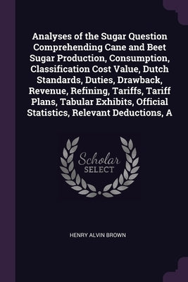 A Analyses of the Sugar Question Comprehending Cane and Beet Sugar Production, Consumption, Classification Cost Value, Dutch Standards, Duties, Drawba by Brown, Henry Alvin
