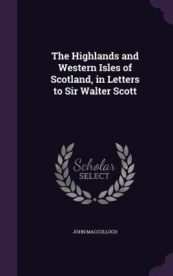 The Highlands and Western Isles of Scotland, in Letters to Sir Walter Scott by MacCulloch, John