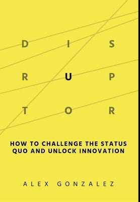 Disruptor: How to Challenge the Status Quo and Unlock Innovation by Gonzalez, Alex