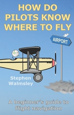 How Do Pilots Know Where To Fly: A beginner's guide to flight navigation by Walmsley, Stephen