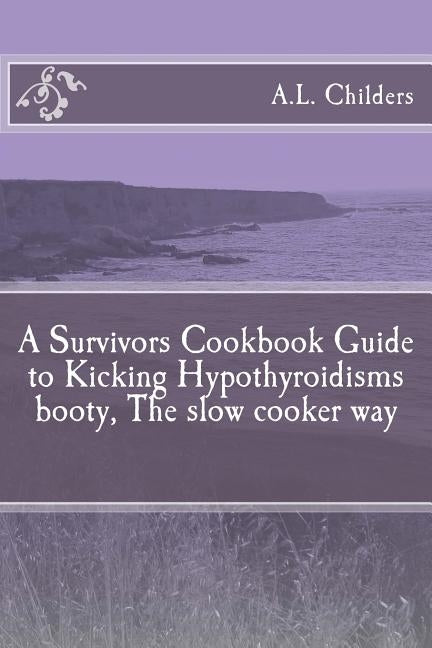 A Survivors Cookbook Guide to Kicking Hypothyroidisms booty, The slow cooker way by Childers, A. L.