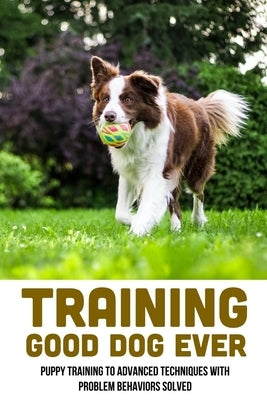 Training Good Dog Ever: Puppy Training To Advanced Techniques With Problem Behaviors Solved: Thing To Train Your Puppy by Wanta, Yevette