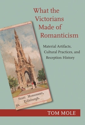 What the Victorians Made of Romanticism: Material Artifacts, Cultural Practices, and Reception History by Mole, Tom