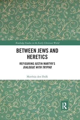 Between Jews and Heretics: Refiguring Justin Martyr's Dialogue with Trypho by Den Dulk, Matthijs