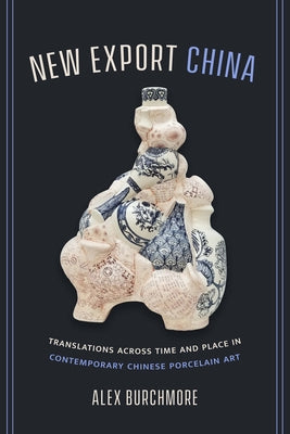 New Export China: Translations Across Time and Place in Contemporary Chinese Porcelain Art by Burchmore, Alex