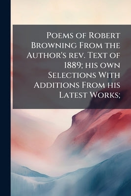 Poems of Robert Browning From the Author's rev. Text of 1889; his own Selections With Additions From his Latest Works; by Browning, Robert