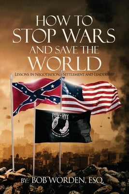 How to Stop Wars and Save the World: Lessons in Negotiation, Settlement and Leadership by Worden Esq, Bob