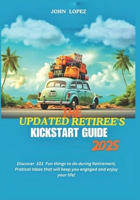 The Updated Retirees Kickstart Guide 2025: Discover 101 Fun things to do during Retirement, Practical Ideas that will keep you engaged and enjoy your by Lopez, John
