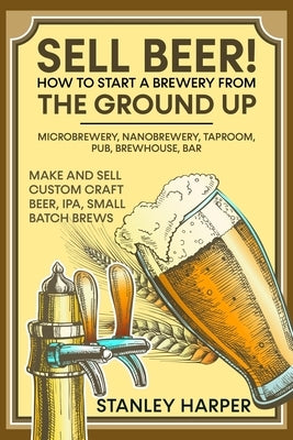 Sell Beer! How to Start a Brewery from the Ground Up: Microbrewery, Nanobrewery, Taproom, Pub, Brewhouse, Bar - Make and Sell Custom Craft Beer, IPA, by Harper, Stanley