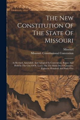 The New Constitution Of The State Of Missouri: As Revised, Amended, And Adopted In Convention, Begun And Held In The City Of St. Louis, On The Sixth D by Missouri