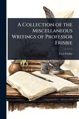 A Collection of the Miscellaneous Writings of Professor Frisbie by Frisbie, Levi