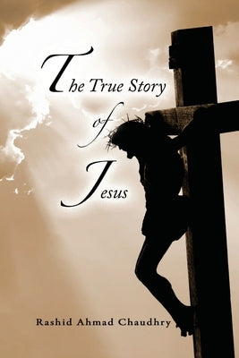 The True Story of Jesus by Chaudhry, Rashid Ahmad
