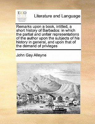 Remarks Upon a Book, Intitled, a Short History of Barbados: In Which the Partial and Unfair Representations of the Author Upon the Subjects of His His by Alleyne, John Gay