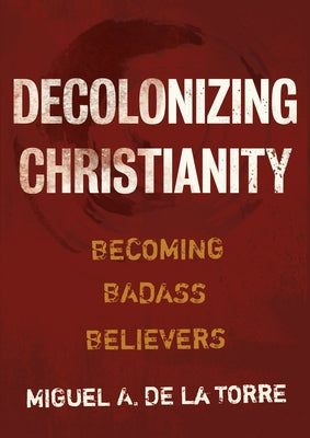 Decolonizing Christianity: Becoming Badass Believers by de la Torre, Miguel A.