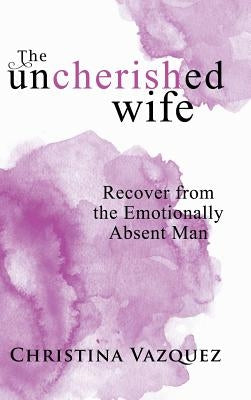 The Uncherished Wife: Recover from the Emotionally Absent Man by Vazquez, Christina