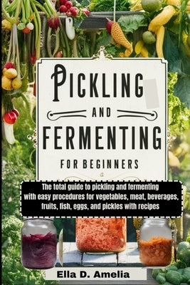 Pickling and Fermenting for Beginners: The total guide to pickling and fermenting with easy procedures for vegetables, meat, beverages, fruits, fish, by Amelia, Ella D.