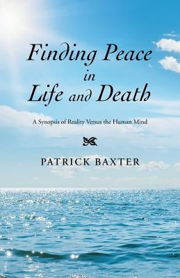 Finding Peace in Life and Death: A Synopsis of Reality Versus the Human Mind by Baxter, Patrick