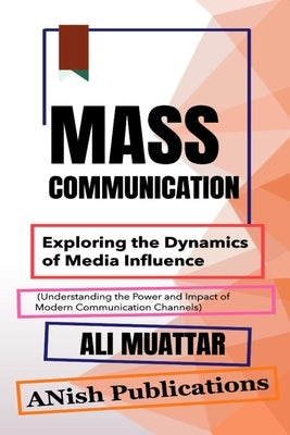 Mass Communication: Exploring the Dynamics of Media Influence (Understanding the Power and Impact of Modern Communication Channels) by Muattar, Ali