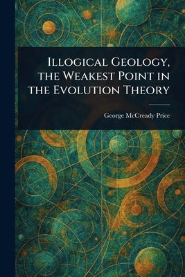 Illogical Geology, the Weakest Point in the Evolution Theory by Price, George McCready