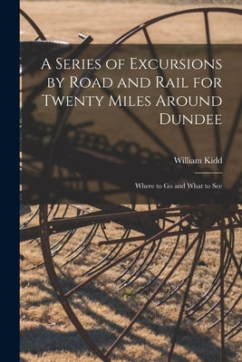 A Series of Excursions by Road and Rail for Twenty Miles Around Dundee: Where to Go and What to See by Kidd, William
