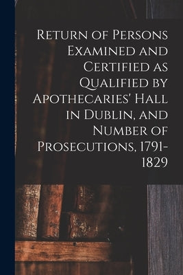Return of Persons Examined and Certified as Qualified by Apothecaries' Hall in Dublin, and Number of Prosecutions, 1791-1829 by Anonymous