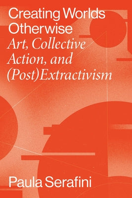 Creating Worlds Otherwise: Art, Collective Action, and (Post)Extractivism by Serafini, Paula