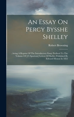 An Essay On Percy Bysshe Shelley: ...being A Reprint Of The Introductory Essay Prefixed To The Volume Of [25 Spurious] Letters Of Shelley Published By by Browning, Robert