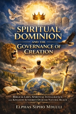 Spiritual Dominion and the Governance of Creation: Biblical Laws, Spiritual Intelligence, and Kingdom Authority Over the Natural Realm by Mdluli, Elphas Sipho