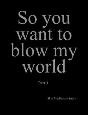 So you want to blow my world: Part 1 by Mackenzie-Smith, Skye