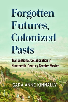 Forgotten Futures, Colonized Pasts: Transnational Collaboration in Nineteenth-Century Greater Mexico by Kinnally, Cara Anne