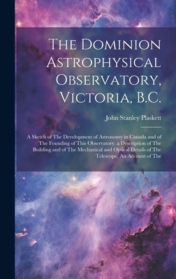The Dominion Astrophysical Observatory, Victoria, B.C.; a Sketch of The Development of Astronomy in Canada and of The Founding of This Observatory. a by Plaskett, John Stanley