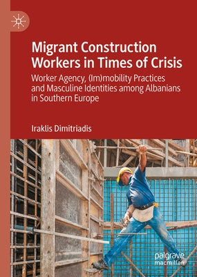 Migrant Construction Workers in Times of Crisis: Worker Agency, (Im)Mobility Practices and Masculine Identities Among Albanians in Southern Europe by Dimitriadis, Iraklis