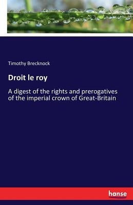 Droit le roy: A digest of the rights and prerogatives of the imperial crown of Great-Britain by Brecknock, Timothy