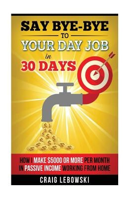 Say Bye-Bye To Your Day Job In 30 Days: How I Make $5000 or More Per Month In Passive Income Working From Home by Lebowski, Craig